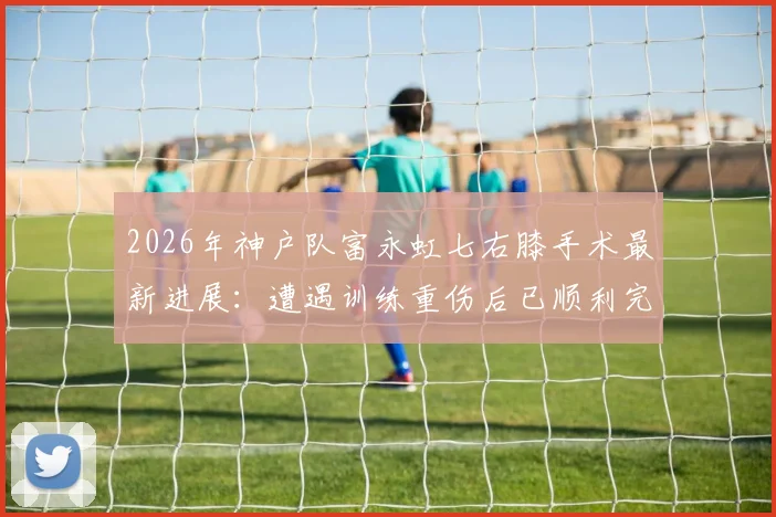2026年神户队富永虹七右膝手术最新进展:遭遇训练重伤后已顺利完成手术,康复时间线引关注