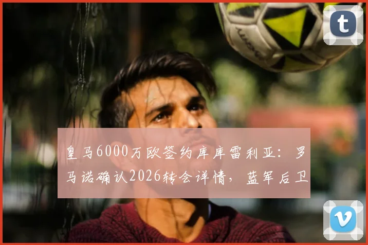 皇马6000万欧签约库库雷利亚:罗马诺确认2026转会详情,蓝军后卫填补防线空缺
