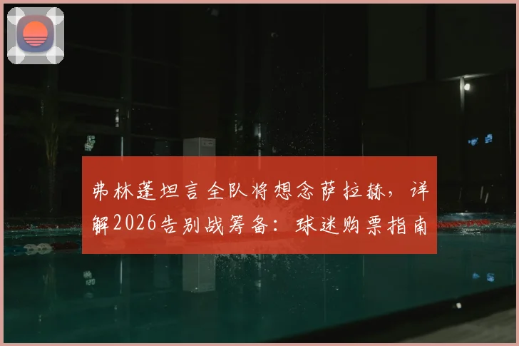 弗林蓬坦言全队将想念萨拉赫，详解2026告别战筹备：球迷购票指南与特别仪式预测