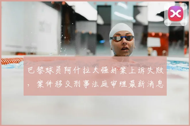 巴黎球员阿什拉夫强奸案上诉失败,案件移交刑事法庭审理最新消息,关注2026年庭审进展