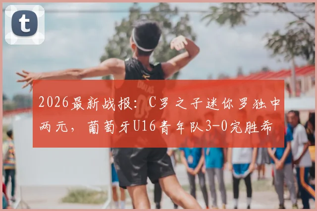 2026最新战报：C罗之子迷你罗独中两元，葡萄牙U16青年队3-0完胜希腊，父子同日双响创佳话