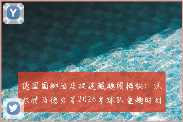 德国国脚酒店捉迷藏趣闻揭秘：沃尔特马德分享2026年球队童趣时刻，看顶级运动员如何解压