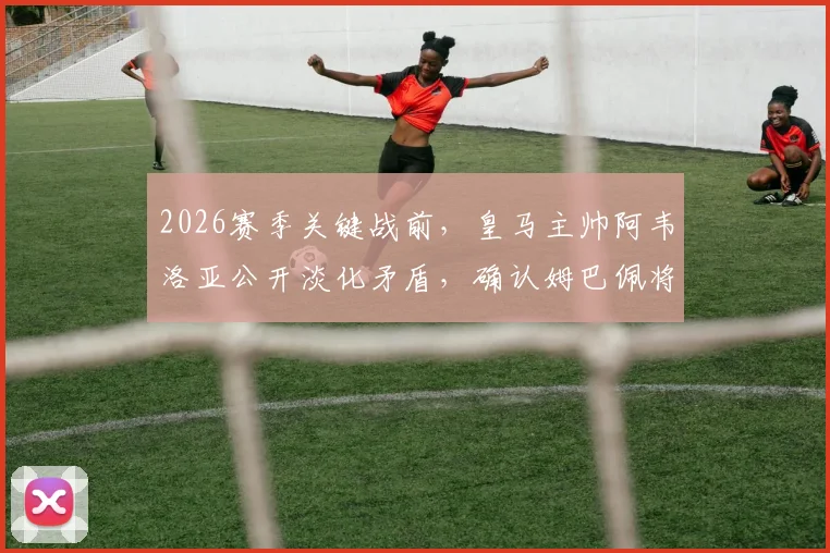 2026赛季关键战前，皇马主帅阿韦洛亚公开淡化矛盾，确认姆巴佩将首发出战塞维利亚，西媒解读背后信号