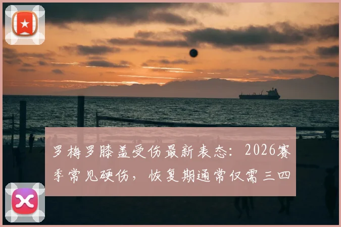 罗梅罗膝盖受伤最新表态：2026赛季常见硬伤，恢复期通常仅需三四天
