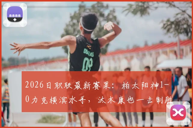 2026日职联最新赛果:柏太阳神1-0力克横滨水手,汰木康也一击制胜,附全场数据分析