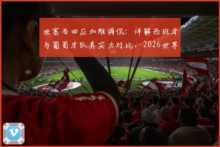 坎塞洛回应加维调侃：详解西班牙与葡萄牙队真实力对比，2026世界杯谁更强？
