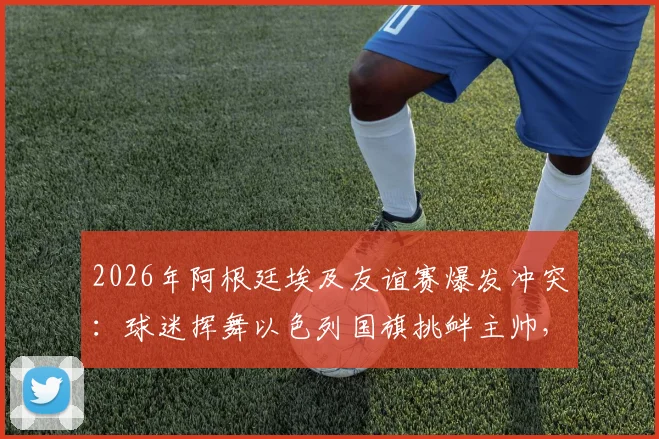 2026年阿根廷埃及友谊赛爆发冲突：球迷挥舞以色列国旗挑衅主帅，背后原因与后续影响深度追踪