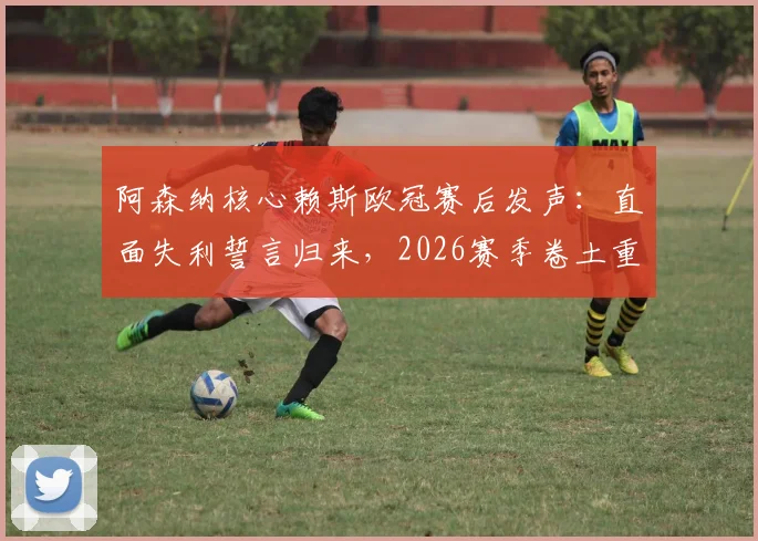 阿森纳核心赖斯欧冠赛后发声：直面失利誓言归来，2026赛季卷土重来路径分析