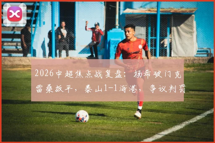 2026中超焦点战复盘:杨希破门克雷桑扳平,泰山1-1海港,争议判罚与争冠形势深度解析