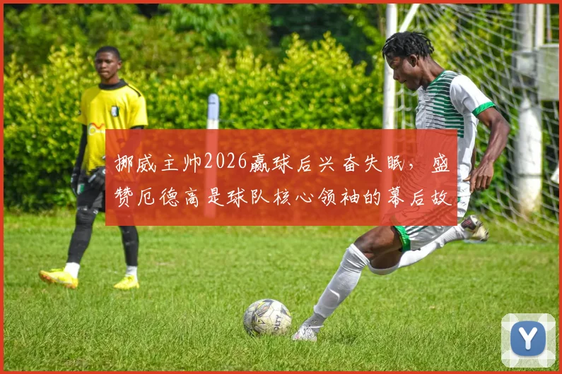 挪威主帅2026赢球后兴奋失眠，盛赞厄德高是球队核心领袖的幕后故事与执教理念