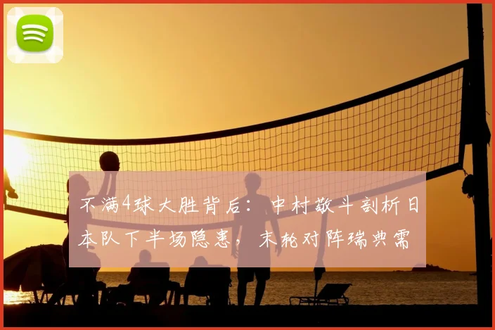 不满4球大胜背后:中村敬斗剖析日本队下半场隐患,末轮对阵瑞典需如何调整?
