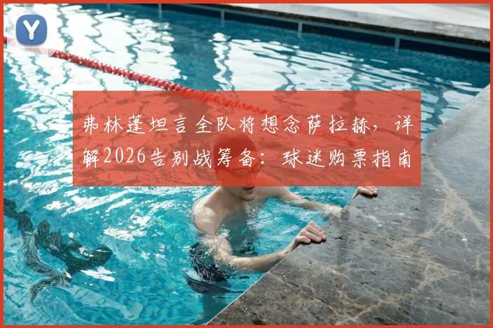弗林蓬坦言全队将想念萨拉赫，详解2026告别战筹备：球迷购票指南与特别仪式预测