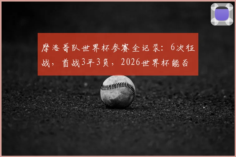 摩洛哥队世界杯参赛全记录：6次征战，首战3平3负，2026世界杯能否打破“开门黑”魔咒？