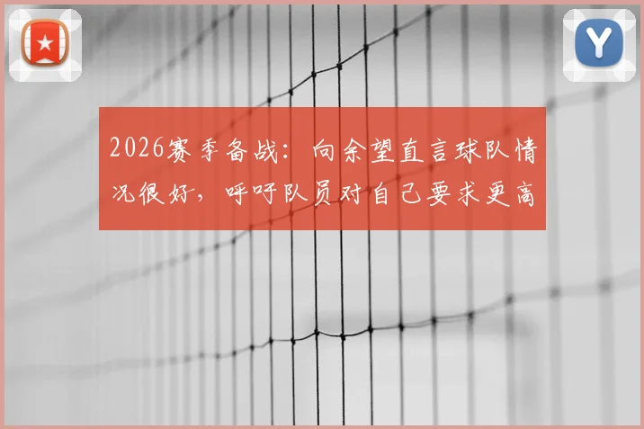 2026赛季备战:向余望直言球队情况很好,呼吁队员对自己要求更高,重庆队年轻前锋专访