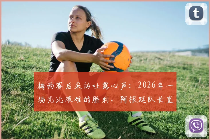 梅西赛后采访吐露心声:2026年一场无比艰难的胜利,阿根廷队长直言“非常高兴”