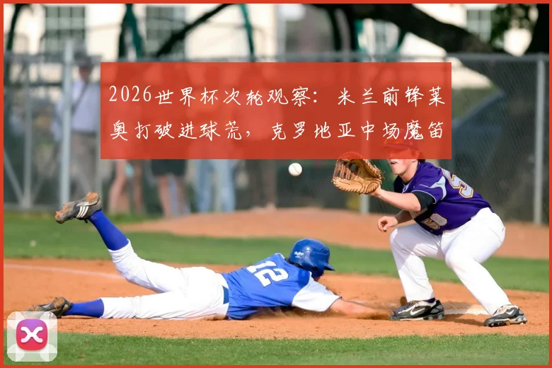 2026世界杯次轮观察：米兰前锋莱奥打破进球荒，克罗地亚中场魔笛迎国家队200场里程碑，两大赛事焦点引发球迷热议