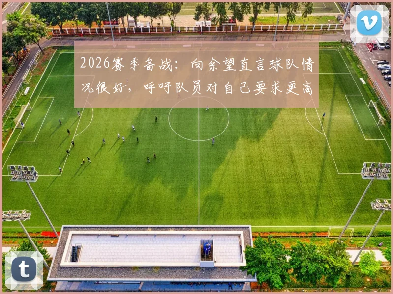 2026赛季备战：向余望直言球队情况很好，呼吁队员对自己要求更高，重庆队年轻前锋专访