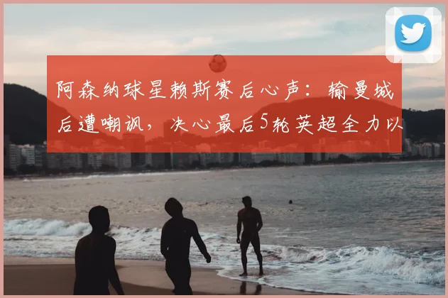 阿森纳球星赖斯赛后心声：输曼城后遭嘲讽，决心最后5轮英超全力以赴