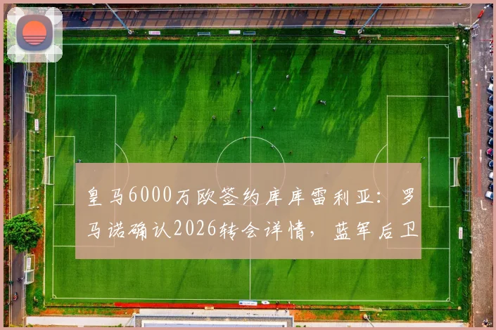 皇马6000万欧签约库库雷利亚：罗马诺确认2026转会详情，蓝军后卫填补防线空缺
