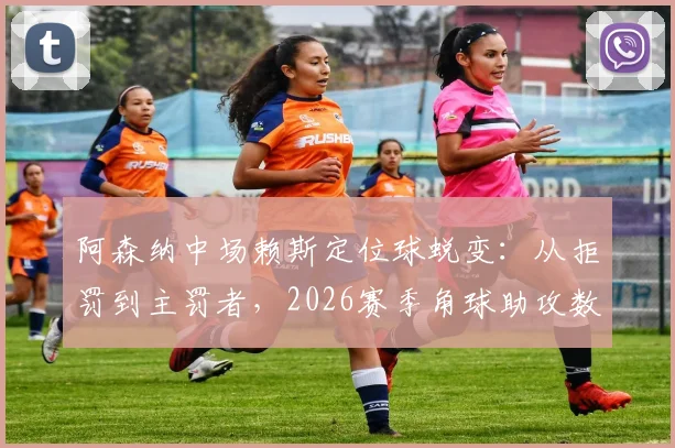 阿森纳中场赖斯定位球蜕变：从拒罚到主罚者，2026赛季角球助攻数据背后的战术与苦练