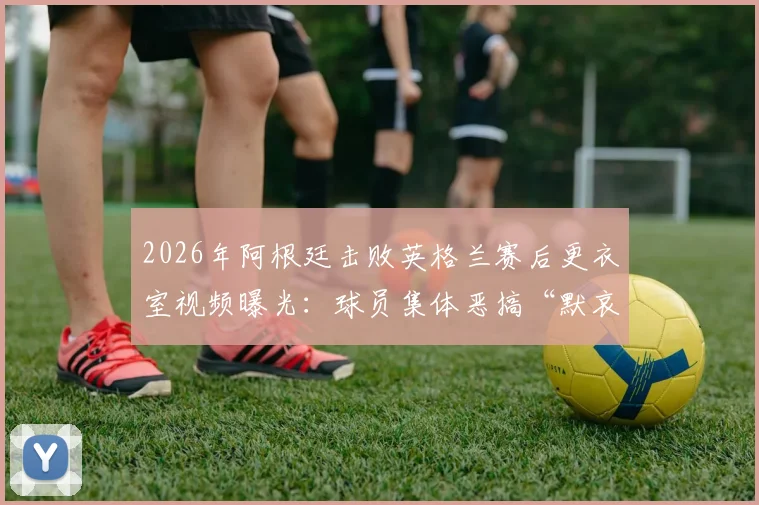 2026年阿根廷击败英格兰赛后更衣室视频曝光：球员集体恶搞“默哀”，引发巨大争议