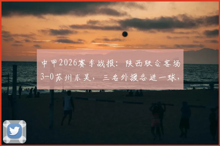 中甲2026赛季战报：陕西联合客场3-0苏州东吴，三名外援各进一球，附球队最新积分排名与客场表现分析