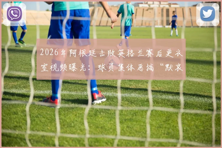 2026年阿根廷击败英格兰赛后更衣室视频曝光：球员集体恶搞“默哀”，引发巨大争议