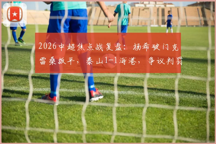 2026中超焦点战复盘:杨希破门克雷桑扳平,泰山1-1海港,争议判罚与争冠形势深度解析