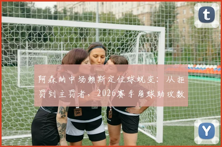 阿森纳中场赖斯定位球蜕变:从拒罚到主罚者,2026赛季角球助攻数据背后的战术与苦练