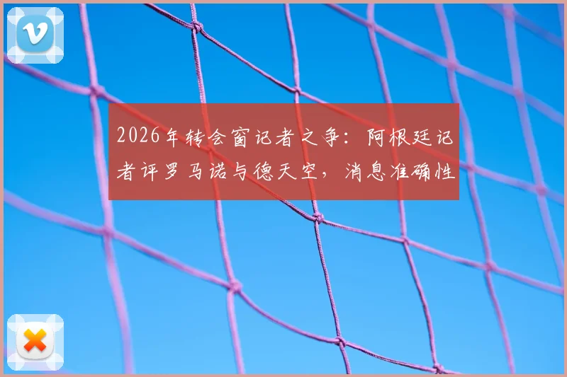 2026年转会窗记者之争：阿根廷记者评罗马诺与德天空，消息准确性与职业操守孰轻孰重