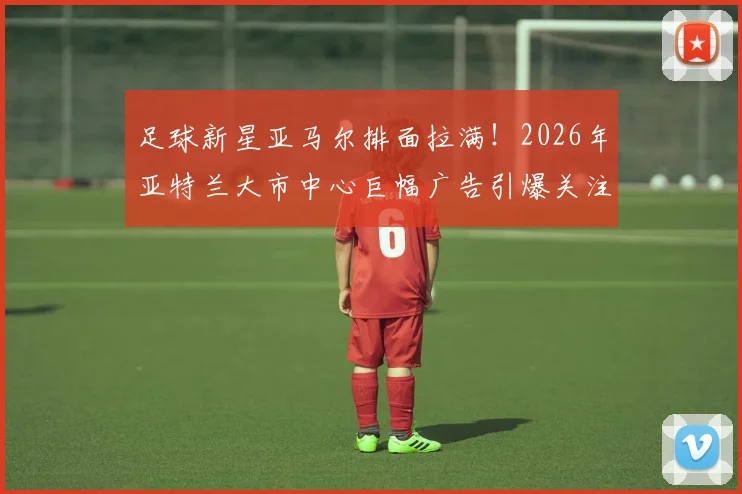 足球新星亚马尔排面拉满！2026年亚特兰大市中心巨幅广告引爆关注，背后商业价值几何？