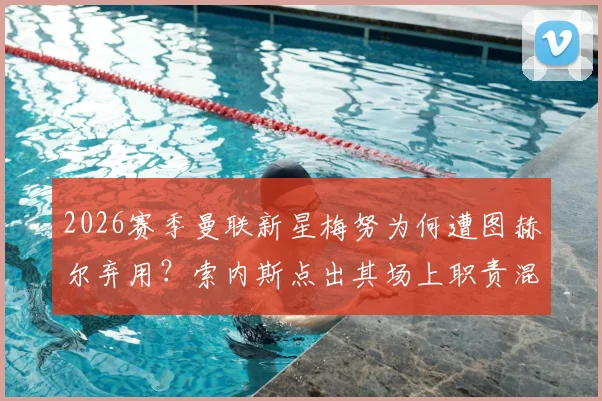 2026赛季曼联新星梅努为何遭图赫尔弃用?索内斯点出其场上职责混乱是主因