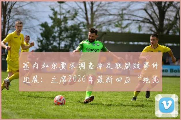 塞内加尔要求调查非足联腐败事件进展：主席2026年最新回应“绝无隐瞒”，各方态度解读