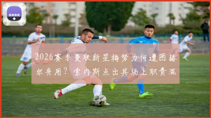 2026赛季曼联新星梅努为何遭图赫尔弃用？索内斯点出其场上职责混乱是主因