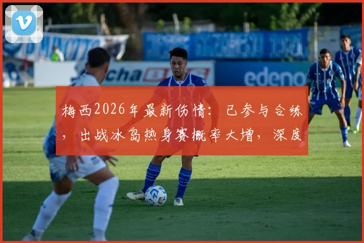 梅西2026年最新伤情：已参与合练，出战冰岛热身赛概率大增，深度分析复出对阿根廷队影响