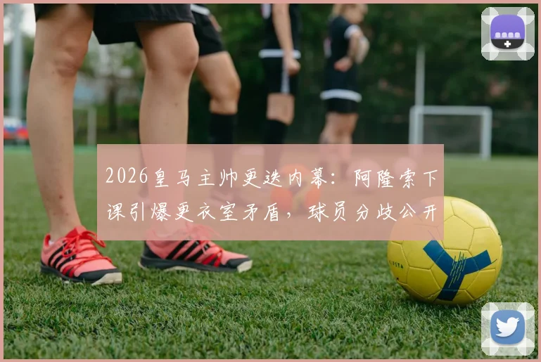 2026皇马主帅更迭内幕：阿隆索下课引爆更衣室矛盾，球员分歧公开化，西媒深度追踪