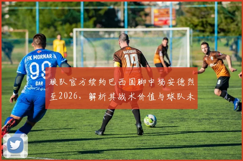 狼队官方续约巴西国脚中场安德烈至2026,解析其战术价值与球队未来计划