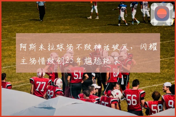 阿斯米拉球场不败神话破灭，闪耀主场惜败创25年尴尬纪录