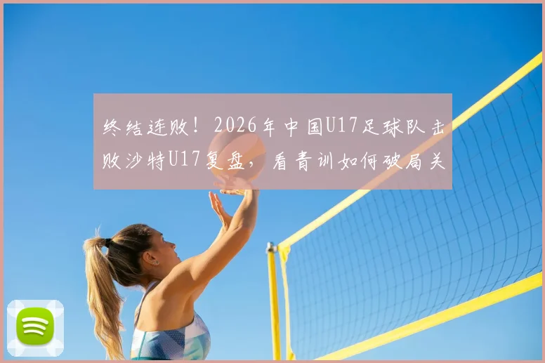 终结连败！2026年中国U17足球队击败沙特U17复盘，看青训如何破局关键战