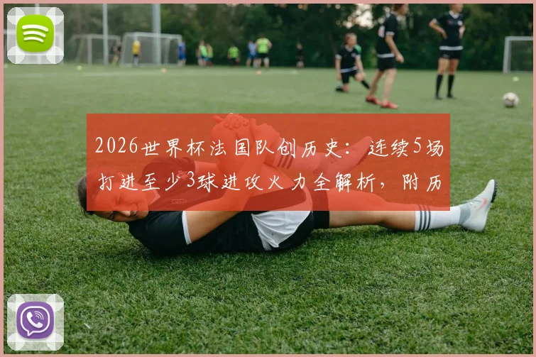 2026世界杯法国队创历史:连续5场打进至少3球进攻火力全解析,附历届大赛进攻数据盘点