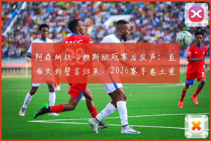 阿森纳核心赖斯欧冠赛后发声：直面失利誓言归来，2026赛季卷土重来路径分析