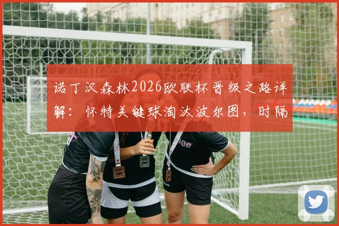 诺丁汉森林2026欧联杯晋级之路详解：怀特关键球淘汰波尔图，时隔多年重返欧战四强全回顾