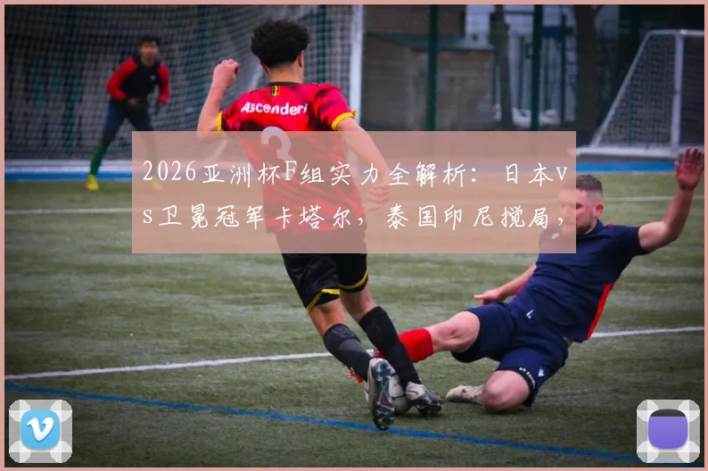 2026亚洲杯F组实力全解析:日本vs卫冕冠军卡塔尔,泰国印尼搅局,出线形势前瞻
