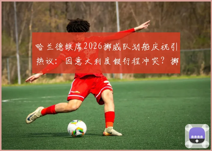 哈兰德缺席2026挪威队划船庆祝引热议：因意大利度假行程冲突？挪媒报道深度追踪