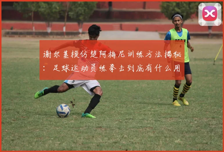 谢尔基模仿楚阿梅尼训练方法揭秘:足球运动员练拳击到底有什么用?对位登贝莱、图拉姆的实战解析