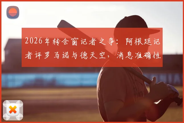 2026年转会窗记者之争:阿根廷记者评罗马诺与德天空,消息准确性与职业操守孰轻孰重