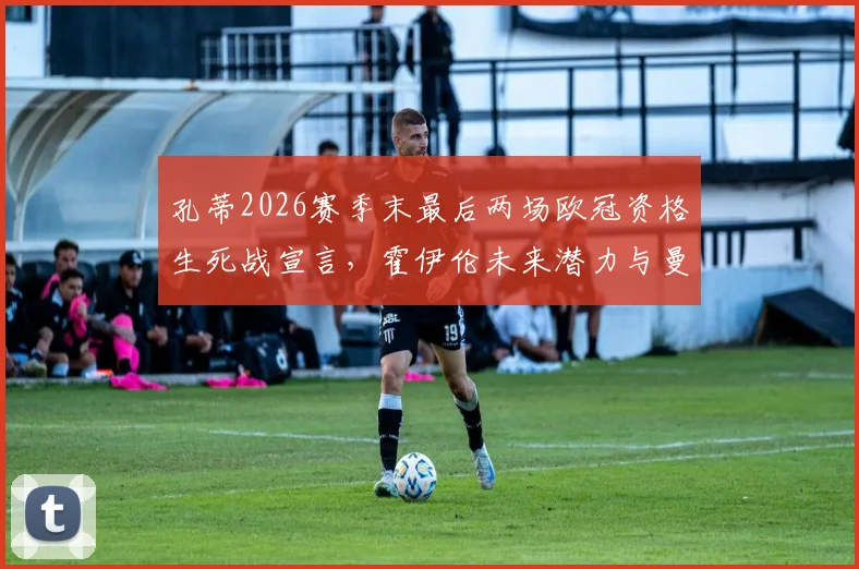 孔蒂2026赛季末最后两场欧冠资格生死战宣言，霍伊伦未来潜力与曼联战术价值深度分析