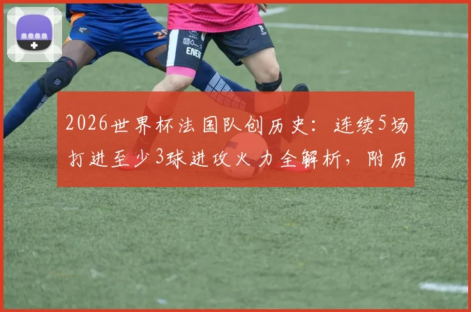 2026世界杯法国队创历史：连续5场打进至少3球进攻火力全解析，附历届大赛进攻数据盘点