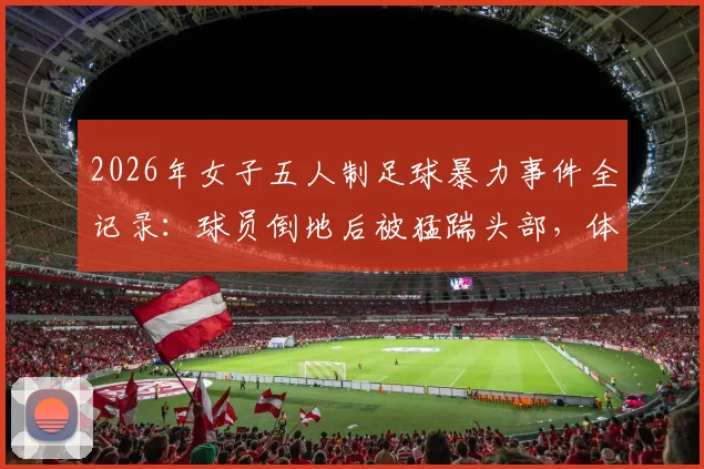 2026年女子五人制足球暴力事件全记录：球员倒地后被猛踹头部，体育精神何在？违规者面临何种严惩？