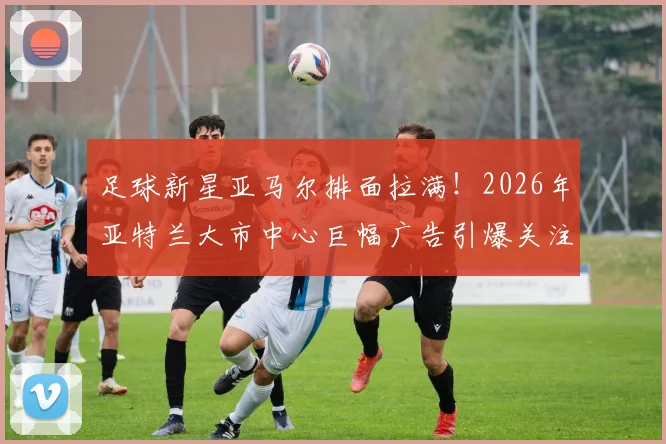 足球新星亚马尔排面拉满!2026年亚特兰大市中心巨幅广告引爆关注,背后商业价值几何?
